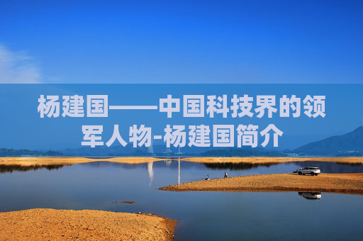 杨建国——中国科技界的领军人物-杨建国简介 杨建国——中国科技界的领军人物-杨建国简介