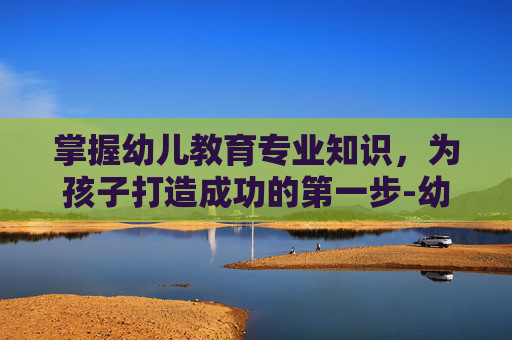 掌握幼儿教育专业知识,为孩子打造成功的第一步-幼儿教育专业知识试题及答案 掌握幼儿教育专业知识,为孩子打造成功的第一步-幼儿教育专业知识试题及答案