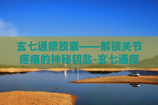 玄七通痹胶囊——解锁关节疼痛的神秘钥匙-玄七通痹胶囊的功效 玄七通痹胶囊——解锁关节疼痛的神秘钥匙-玄七通痹胶囊的功效