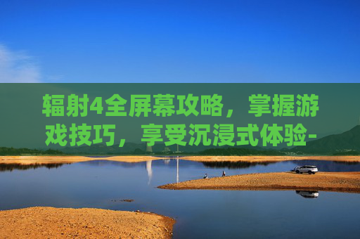 辐射4全屏幕攻略，掌握游戏技巧，享受沉浸式体验-辐射4全屏显示