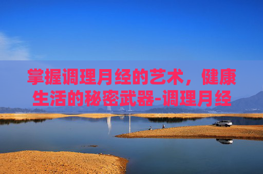 掌握调理月经的艺术,健康生活的秘密武器-调理月经的方法的食谱 掌握调理月经的艺术,健康生活的秘密武器-调理月经的方法的食谱