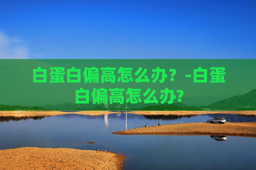 白蛋白偏高怎么办?-白蛋白偏高怎么办? 白蛋白偏高怎么办?-白蛋白偏高怎么办?