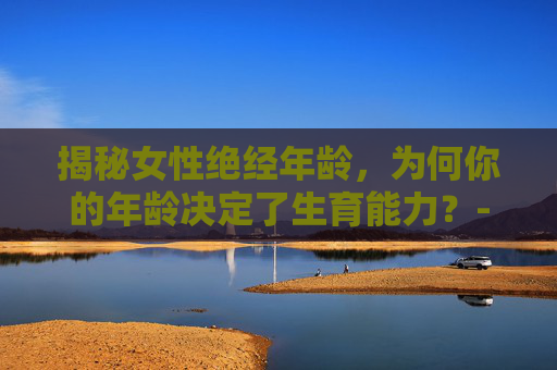揭秘女性绝经年龄,为何你的年龄决定了生育能力?-几岁绝经最佳年龄 揭秘女性绝经年龄,为何你的年龄决定了生育能力?-几岁绝经最佳年龄