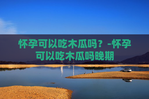 怀孕可以吃木瓜吗?-怀孕可以吃木瓜吗晚期 怀孕可以吃木瓜吗?-怀孕可以吃木瓜吗晚期
