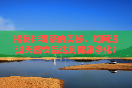 揭秘排毒茶的奥秘,如何通过天然饮品达到健康净化?-排毒茶有哪些 揭秘排毒茶的奥秘,如何通过天然饮品达到健康净化?-排毒茶有哪些