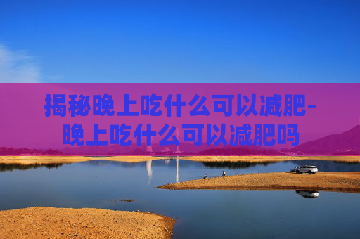 揭秘晚上吃什么可以减肥-晚上吃什么可以减肥吗 揭秘晚上吃什么可以减肥-晚上吃什么可以减肥吗