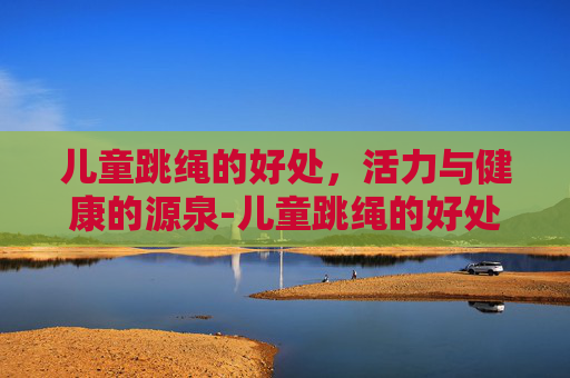 儿童跳绳的好处,活力与健康的源泉-儿童跳绳的好处和坏处 儿童跳绳的好处,活力与健康的源泉-儿童跳绳的好处和坏处