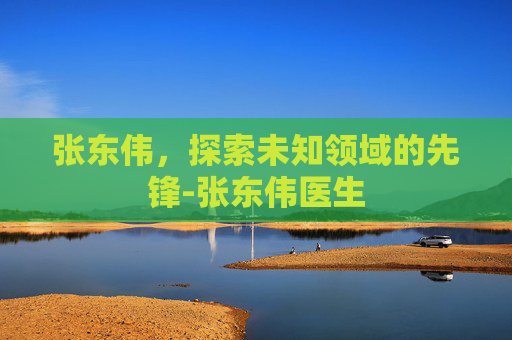 张东伟,探索未知领域的先锋-张东伟医生 张东伟,探索未知领域的先锋-张东伟医生