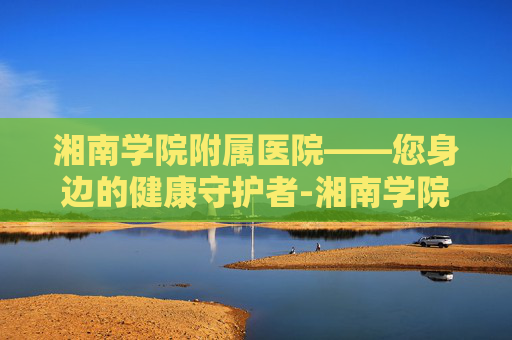 湘南学院附属医院——您身边的健康守护者-湘南学院附属医院是三甲吗 湘南学院附属医院——您身边的健康守护者-湘南学院附属医院是三甲吗