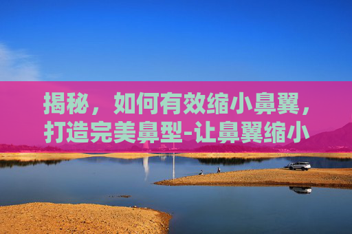 揭秘,如何有效缩小鼻翼,打造完美鼻型-让鼻翼缩小自然方法 揭秘,如何有效缩小鼻翼,打造完美鼻型-让鼻翼缩小自然方法