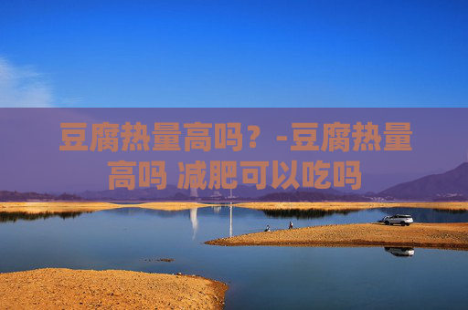 豆腐热量高吗?-豆腐热量高吗 减肥可以吃吗 豆腐热量高吗?-豆腐热量高吗 减肥可以吃吗