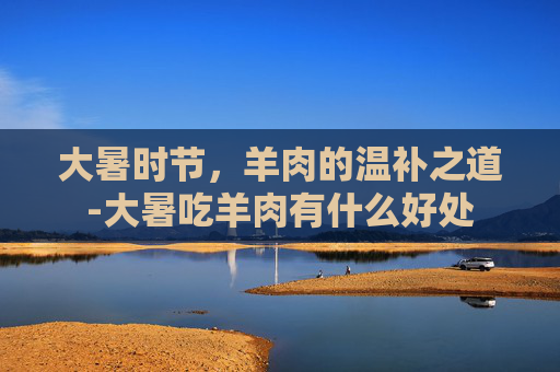 大暑时节,羊肉的温补之道-大暑吃羊肉有什么好处 大暑时节,羊肉的温补之道-大暑吃羊肉有什么好处