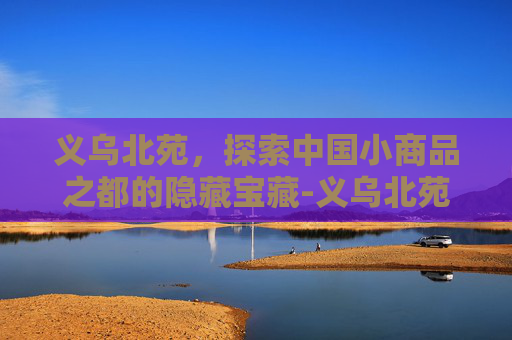 义乌北苑,探索中国小商品之都的隐藏宝藏-义乌北苑街道 义乌北苑,探索中国小商品之都的隐藏宝藏-义乌北苑街道