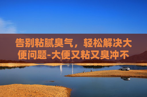 告别粘腻臭气,轻松解决大便问题-大便又粘又臭冲不掉怎么办 告别粘腻臭气,轻松解决大便问题-大便又粘又臭冲不掉怎么办