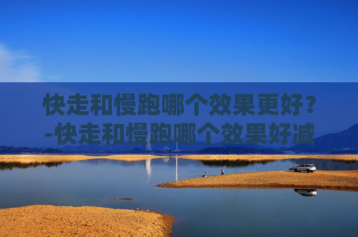 快走和慢跑哪个效果更好?-快走和慢跑哪个效果好减肥 快走和慢跑哪个效果更好?-快走和慢跑哪个效果好减肥