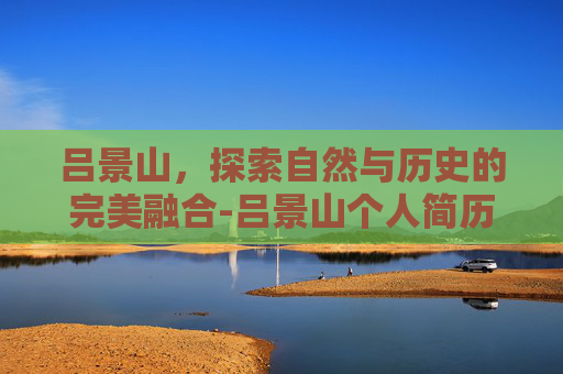 吕景山,探索自然与历史的完美融合-吕景山个人简历 吕景山,探索自然与历史的完美融合-吕景山个人简历
