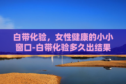 白带化验,女性健康的小小窗口-白带化验多久出结果 白带化验,女性健康的小小窗口-白带化验多久出结果