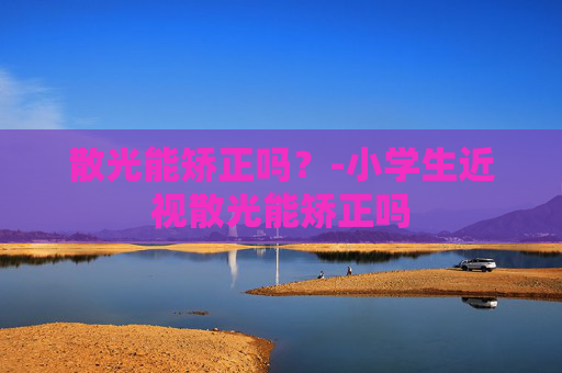 散光能矫正吗?-小学生近视散光能矫正吗 散光能矫正吗?-小学生近视散光能矫正吗