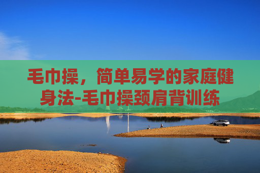 毛巾操,简单易学的家庭健身法-毛巾操颈肩背训练 毛巾操,简单易学的家庭健身法-毛巾操颈肩背训练