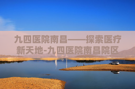 九四医院南昌——探索医疗新天地-九四医院南昌院区最擅长的科室 九四医院南昌——探索医疗新天地-九四医院南昌院区最擅长的科室