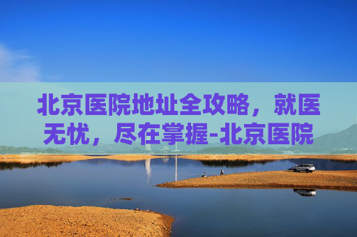 北京医院地址全攻略,就医无忧,尽在掌握-北京医院地址在哪里? 北京医院地址全攻略,就医无忧,尽在掌握-北京医院地址在哪里?