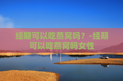 经期可以吃燕窝吗?-经期可以吃燕窝吗女性 经期可以吃燕窝吗?-经期可以吃燕窝吗女性