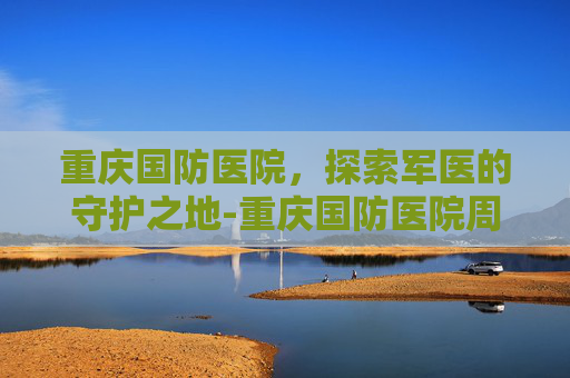 重庆国防医院,探索军医的守护之地-重庆国防医院周益春挂号 重庆国防医院,探索军医的守护之地-重庆国防医院周益春挂号