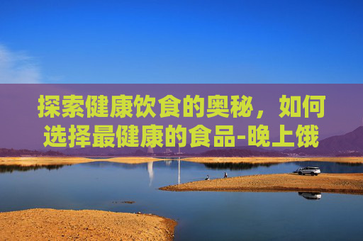 探索健康饮食的奥秘,如何选择最健康的食品-晚上饿了吃什么最健康 探索健康饮食的奥秘,如何选择最健康的食品-晚上饿了吃什么最健康