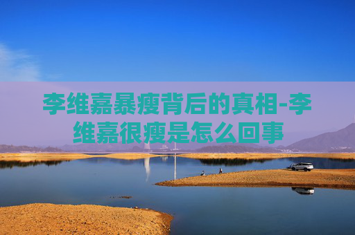 李维嘉暴瘦背后的真相-李维嘉很瘦是怎么回事 李维嘉暴瘦背后的真相-李维嘉很瘦是怎么回事