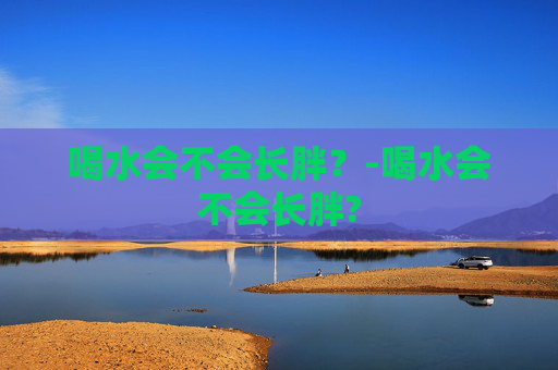 喝水会不会长胖?-喝水会不会长胖? 喝水会不会长胖?-喝水会不会长胖?