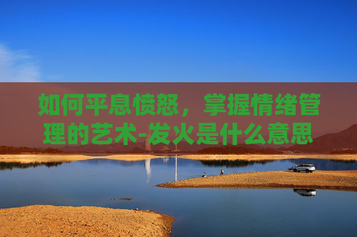 如何平息愤怒,掌握情绪管理的艺术-发火是什么意思 如何平息愤怒,掌握情绪管理的艺术-发火是什么意思