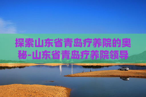 探索山东省青岛疗养院的奥秘-山东省青岛疗养院领导班子 探索山东省青岛疗养院的奥秘-山东省青岛疗养院领导班子