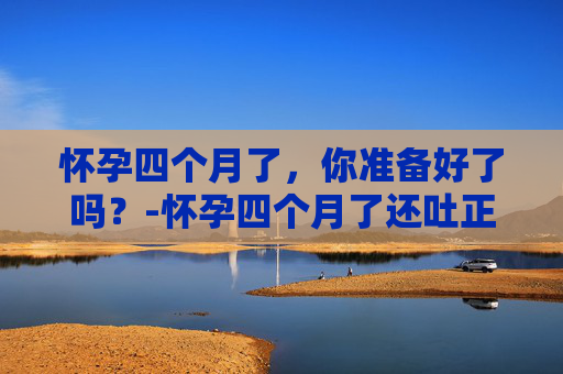 怀孕四个月了,你准备好了吗?-怀孕四个月了还吐正常吗 怀孕四个月了,你准备好了吗?-怀孕四个月了还吐正常吗