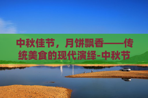 中秋佳节,月饼飘香——传统美食的现代演绎-中秋节吃月饼的来历 中秋佳节,月饼飘香——传统美食的现代演绎-中秋节吃月饼的来历