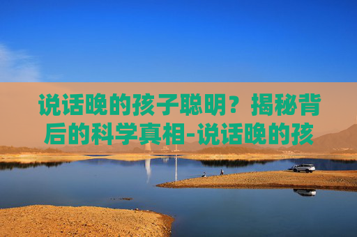 说话晚的孩子聪明?揭秘背后的科学真相-说话晚的孩子聪明解读 说话晚的孩子聪明?揭秘背后的科学真相-说话晚的孩子聪明解读