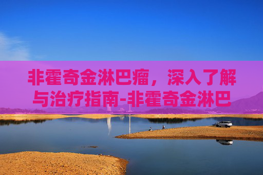 非霍奇金淋巴瘤,深入了解与治疗指南-非霍奇金淋巴瘤可以治愈吗 非霍奇金淋巴瘤,深入了解与治疗指南-非霍奇金淋巴瘤可以治愈吗