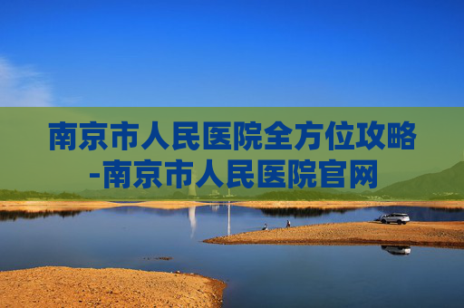 南京市人民医院全方位攻略-南京市人民医院官网 南京市人民医院全方位攻略-南京市人民医院官网