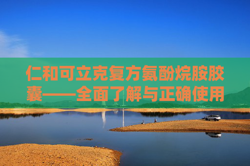 仁和可立克复方氨酚烷胺胶囊——全面了解与正确使用指南-仁和可立克复方氨酚烷胺胶囊广告视频 仁和可立克复方氨酚烷胺胶囊——全面了解与正确使用指南-仁和可立克复方氨酚烷胺胶囊广告视频