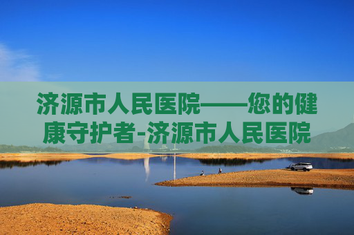 济源市人民医院——您的健康守护者-济源市人民医院电话 济源市人民医院——您的健康守护者-济源市人民医院电话