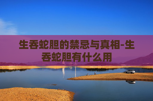 生吞蛇胆的禁忌与真相-生吞蛇胆有什么用 生吞蛇胆的禁忌与真相-生吞蛇胆有什么用
