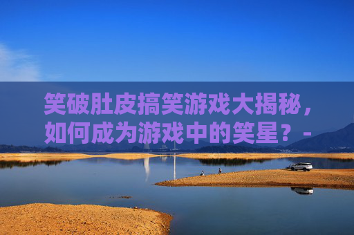 笑破肚皮搞笑游戏大揭秘，如何成为游戏中的笑星？-搞笑游戏名字 能笑死人的