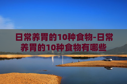 日常养胃的10种食物-日常养胃的10种食物有哪些 日常养胃的10种食物-日常养胃的10种食物有哪些
