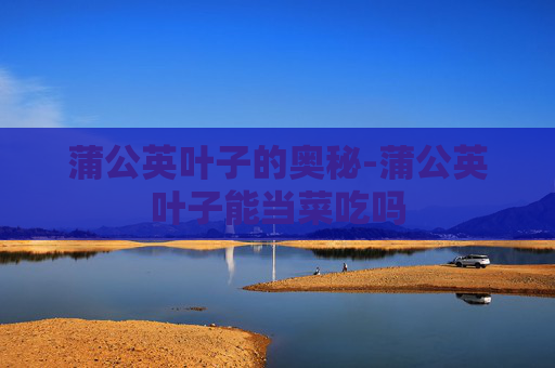 蒲公英叶子的奥秘-蒲公英叶子能当菜吃吗 蒲公英叶子的奥秘-蒲公英叶子能当菜吃吗