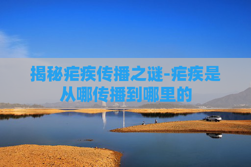 揭秘疟疾传播之谜-疟疾是从哪传播到哪里的 揭秘疟疾传播之谜-疟疾是从哪传播到哪里的