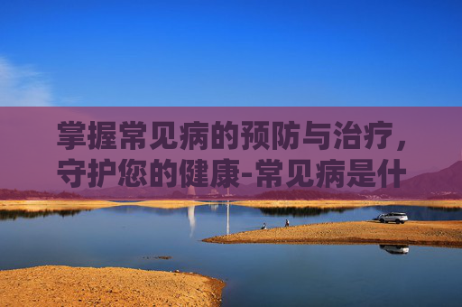 掌握常见病的预防与治疗,守护您的健康-常见病是什么意思 掌握常见病的预防与治疗,守护您的健康-常见病是什么意思