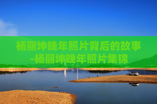 杨丽坤晚年照片背后的故事-杨丽坤晚年照片集锦 杨丽坤晚年照片背后的故事-杨丽坤晚年照片集锦