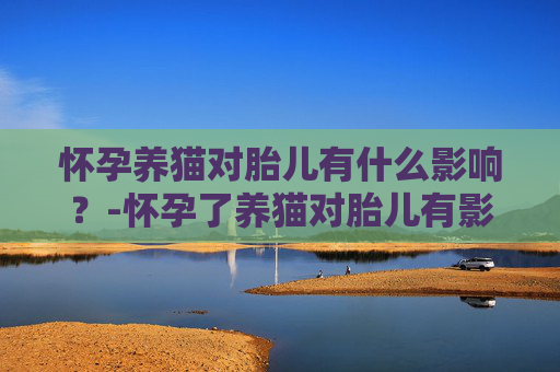 怀孕养猫对胎儿有什么影响?-怀孕了养猫对胎儿有影响吗 怀孕养猫对胎儿有什么影响?-怀孕了养猫对胎儿有影响吗