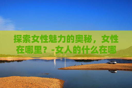 探索女性魅力的奥秘,女性在哪里?-女人的什么在哪里爱就在哪里 探索女性魅力的奥秘,女性在哪里?-女人的什么在哪里爱就在哪里
