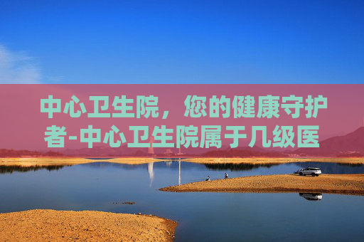 中心卫生院,您的健康守护者-中心卫生院属于几级医院 中心卫生院,您的健康守护者-中心卫生院属于几级医院
