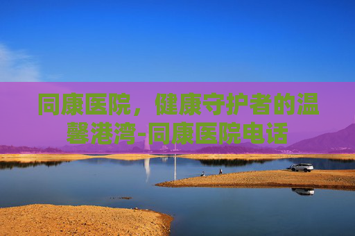 同康医院,健康守护者的温馨港湾-同康医院电话 同康医院,健康守护者的温馨港湾-同康医院电话